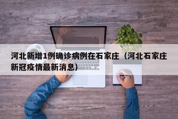 河北新增1例确诊病例在石家庄（河北石家庄新冠疫情最新消息）