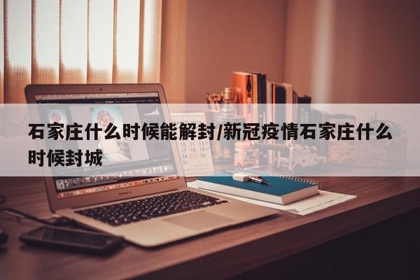 石家庄什么时候能解封/新冠疫情石家庄什么时候封城