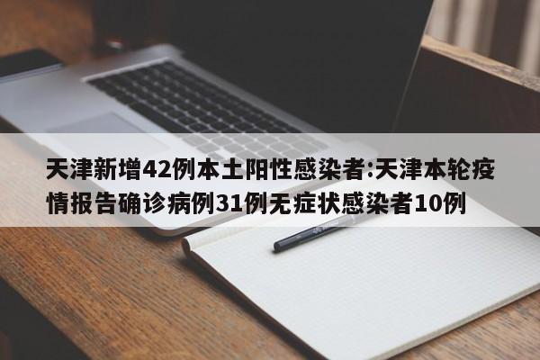 天津新增42例本土阳性感染者:天津本轮疫情报告确诊病例31例无症状感染者10例