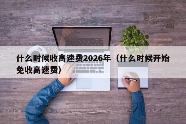 什么时候收高速费2026年（什么时候开始免收高速费）