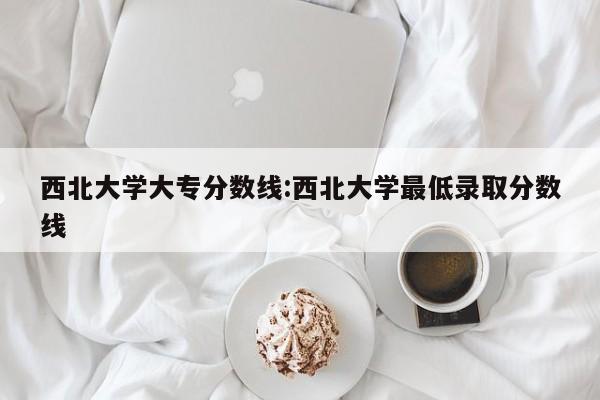 西北大学大专分数线:西北大学最低录取分数线